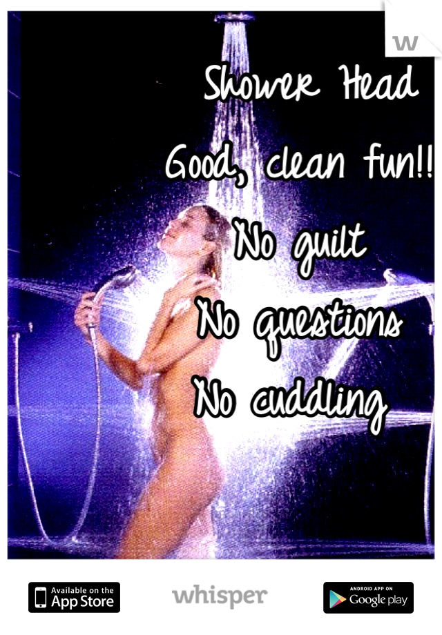  Shower Head
Good, clean fun!!
No guilt
No questions
No cuddling 