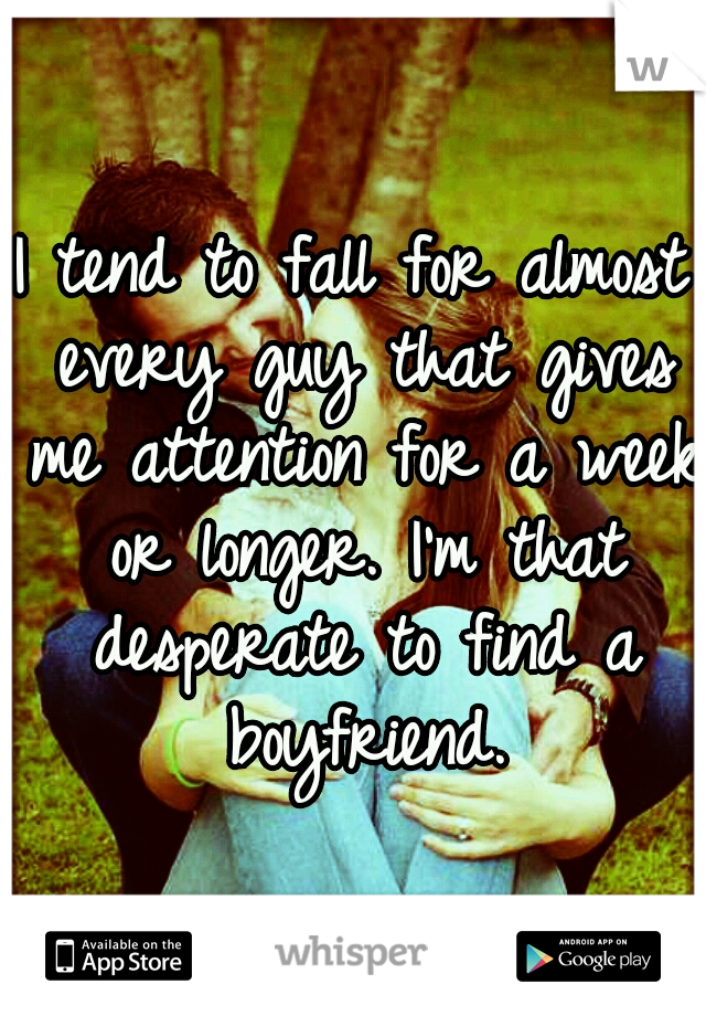 I tend to fall for almost every guy that gives me attention for a week or longer. I'm that desperate to find a boyfriend.