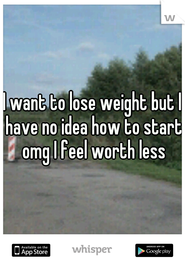 I want to lose weight but I have no idea how to start omg I feel worth less