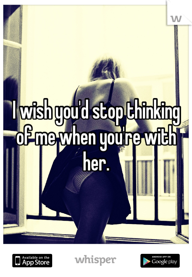 I wish you'd stop thinking of me when you're with her.