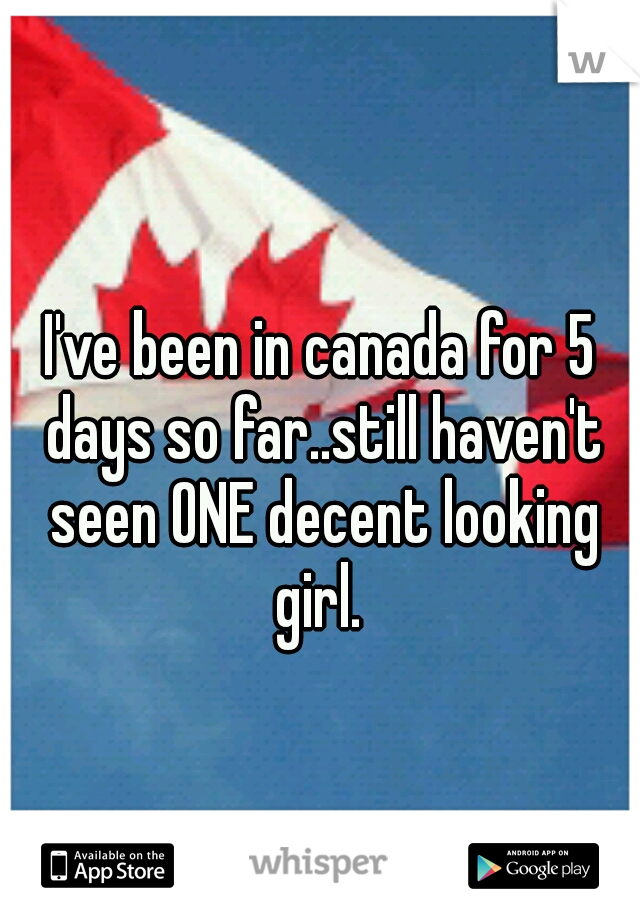 I've been in canada for 5 days so far..still haven't seen ONE decent looking girl. 