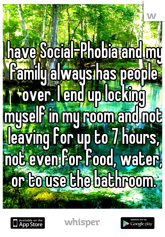 I have Social-Phobia and my family always has people over. I end up locking myself in my room and not leaving for up to 7 hours, not even for food, water, or to use the bathroom.