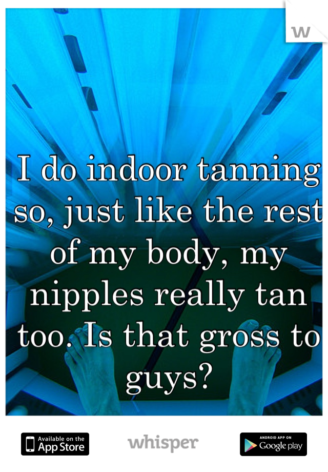 I do indoor tanning so, just like the rest of my body, my nipples really tan too. Is that gross to guys?
