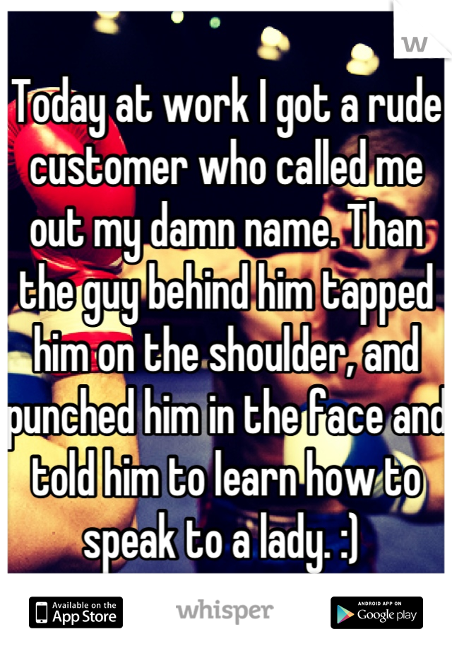 Today at work I got a rude customer who called me out my damn name. Than the guy behind him tapped him on the shoulder, and punched him in the face and told him to learn how to speak to a lady. :) 