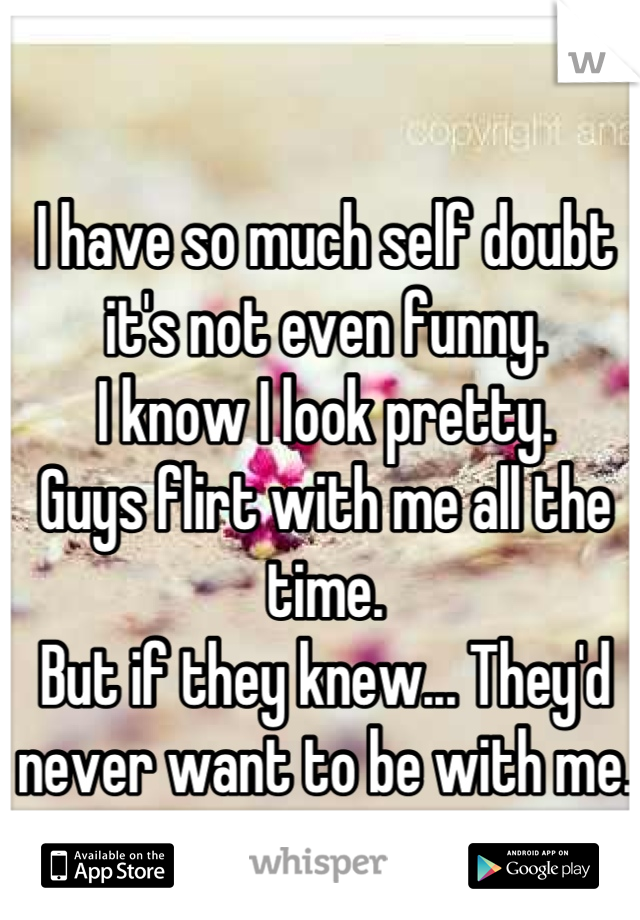 I have so much self doubt it's not even funny. 
I know I look pretty. 
Guys flirt with me all the time. 
But if they knew... They'd never want to be with me.
