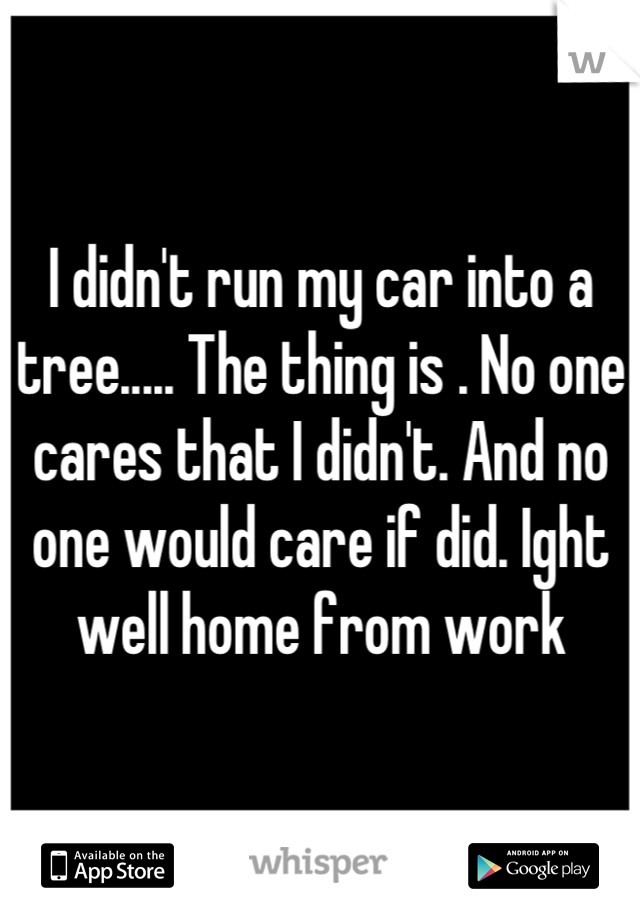 I didn't run my car into a tree..... The thing is . No one cares that I didn't. And no one would care if did. Ight well home from work