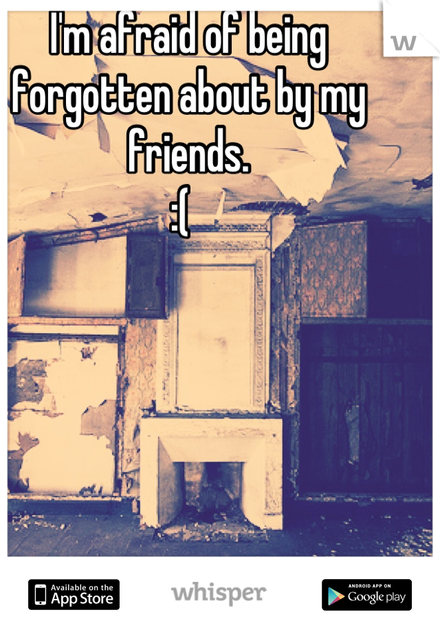 I'm afraid of being forgotten about by my friends. 
:(  