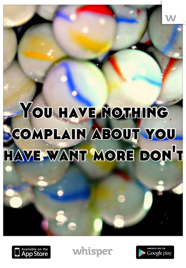 You have nothing complain about you have want more don't  