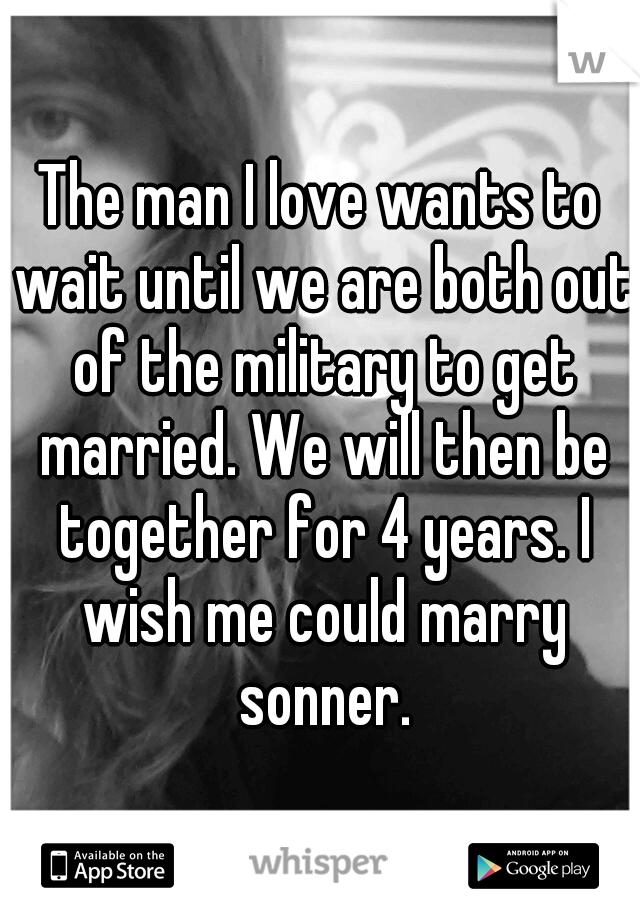 The man I love wants to wait until we are both out of the military to get married. We will then be together for 4 years. I wish me could marry sonner.