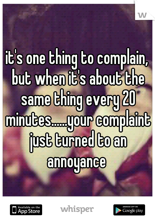 it's one thing to complain, but when it's about the same thing every 20 minutes......your complaint just turned to an annoyance 