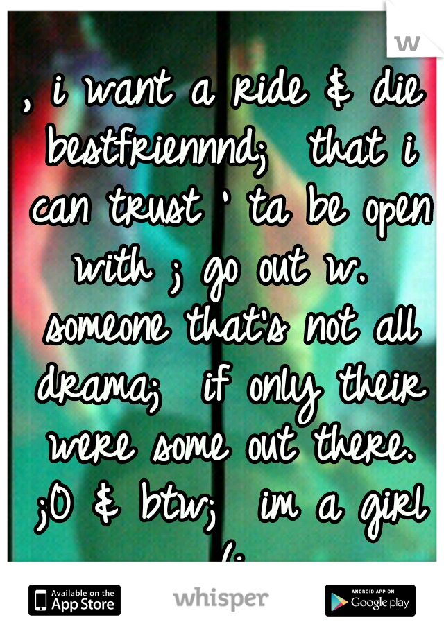 , i want a ride & die bestfriennnd;  that i can trust ' ta be open with ; go out w.  someone that's not all drama; 
if only their were some out there. ;0
& btw;  im a girl (: