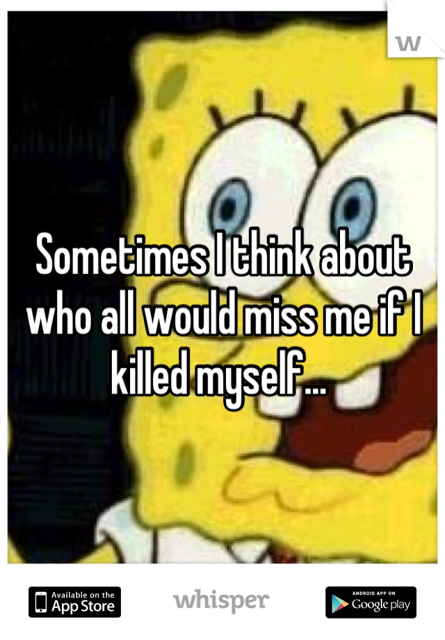 Sometimes I think about who all would miss me if I killed myself... 