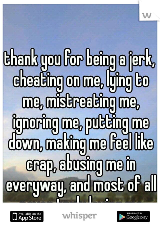 thank you for being a jerk, cheating on me, lying to me, mistreating me, ignoring me, putting me down, making me feel like crap, abusing me in everyway, and most of all never truly loving me