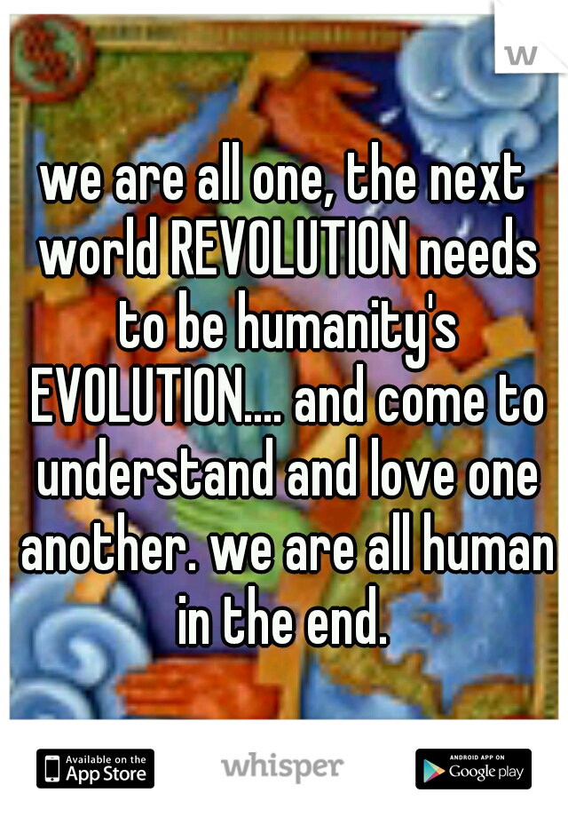 we are all one, the next world REVOLUTION needs to be humanity's EVOLUTION.... and come to understand and love one another. we are all human in the end. 