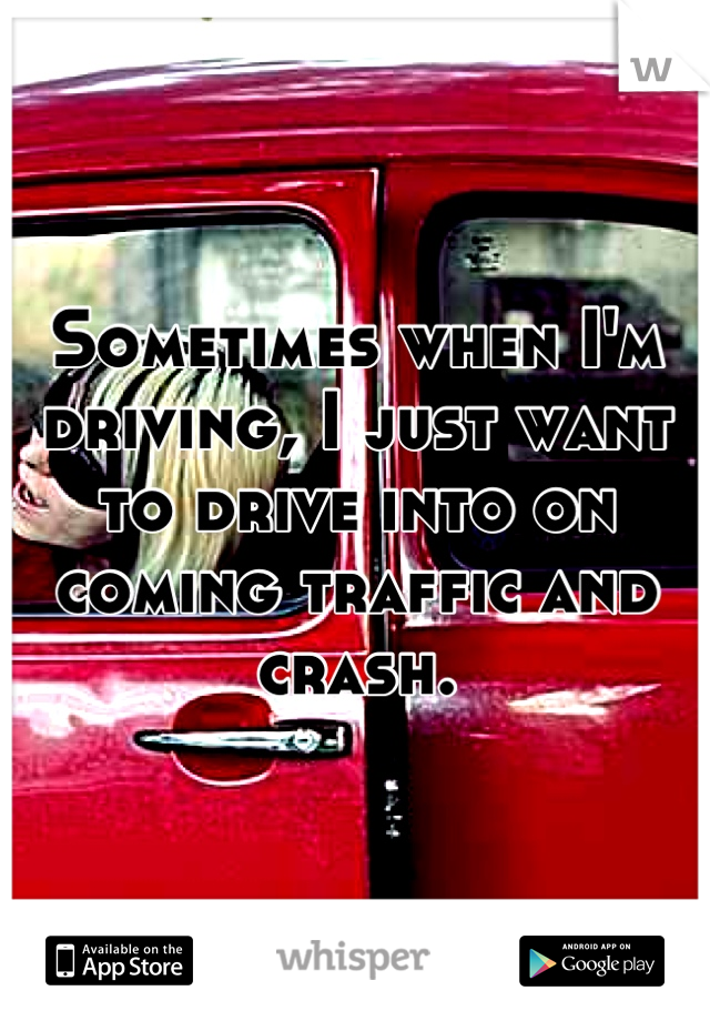 Sometimes when I'm driving, I just want to drive into on coming traffic and crash.