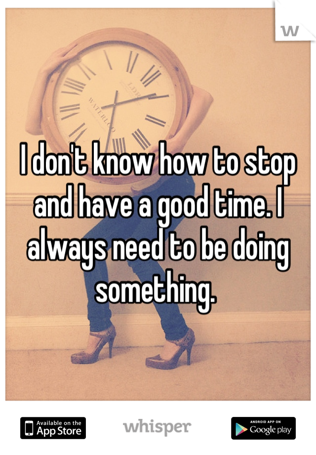 I don't know how to stop and have a good time. I always need to be doing something. 