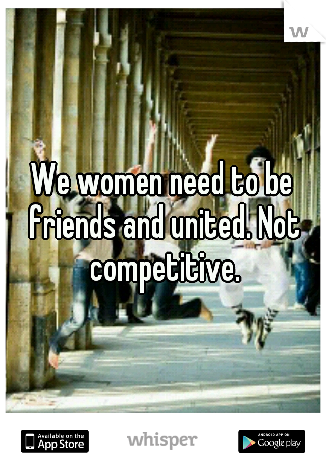 We women need to be friends and united. Not competitive.