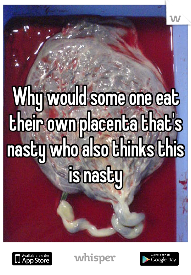 Why would some one eat their own placenta that's nasty who also thinks this is nasty