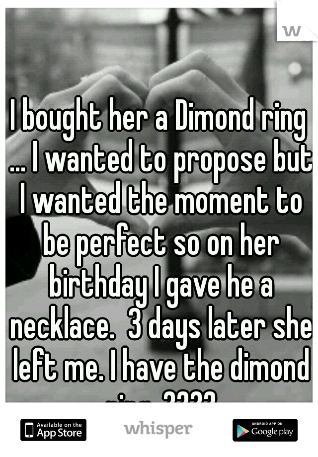 I bought her a Dimond ring ... I wanted to propose but I wanted the moment to be perfect so on her birthday I gave he a necklace.  3 days later she left me. I have the dimond ring. ????