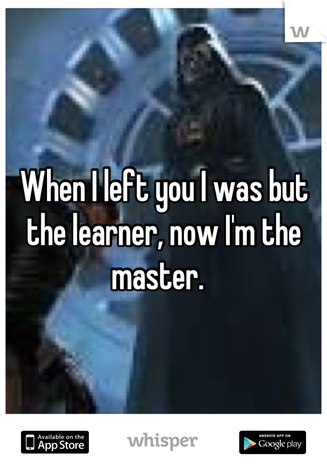When I left you I was but the learner, now I'm the master.  