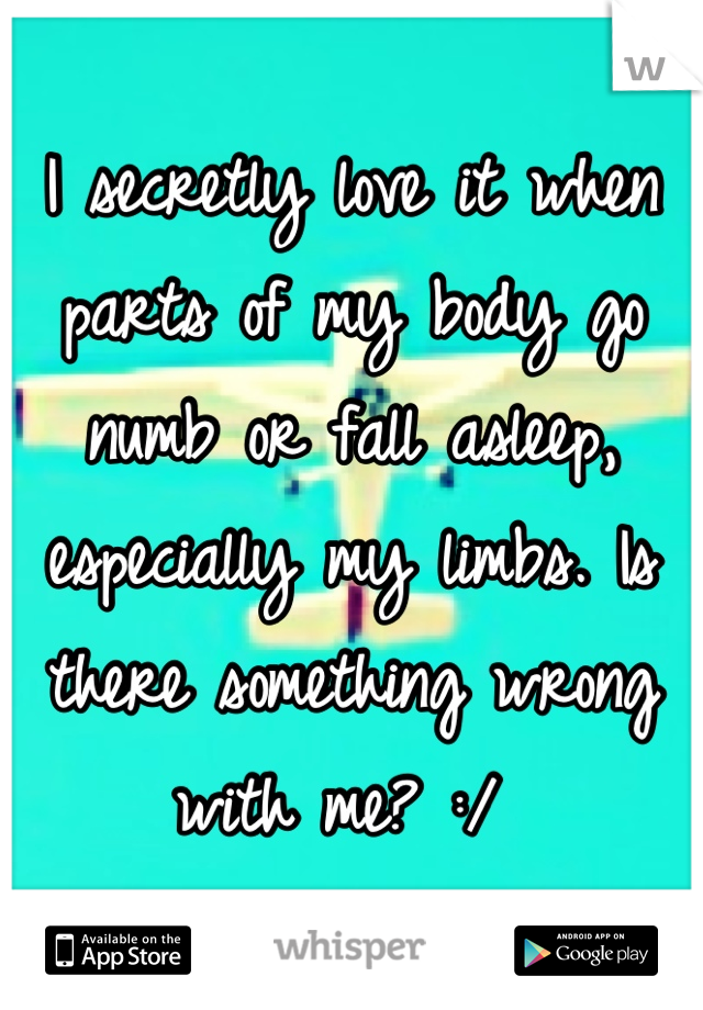 I secretly love it when parts of my body go numb or fall asleep, especially my limbs. Is there something wrong with me? :/ 