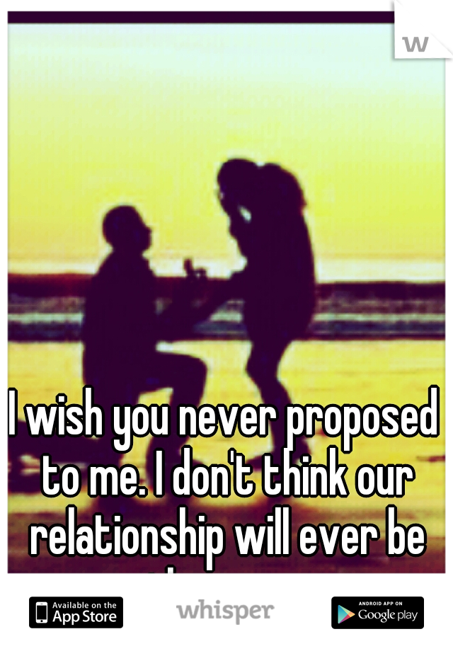 I wish you never proposed to me. I don't think our relationship will ever be the same.