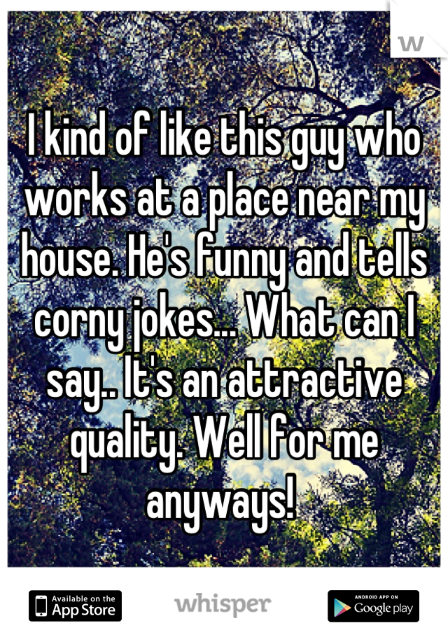 I kind of like this guy who works at a place near my house. He's funny and tells corny jokes... What can I say.. It's an attractive quality. Well for me anyways! 