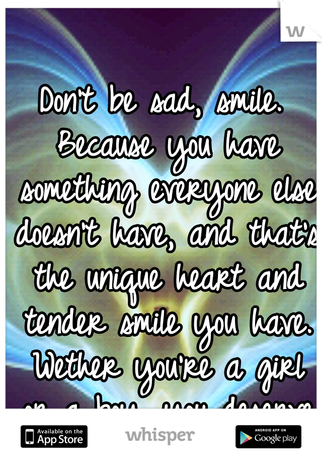 Don't be sad, smile. Because you have something everyone else doesn't have, and that's the unique heart and tender smile you have. Wether you're a girl or a boy, you deserve to smile. :]