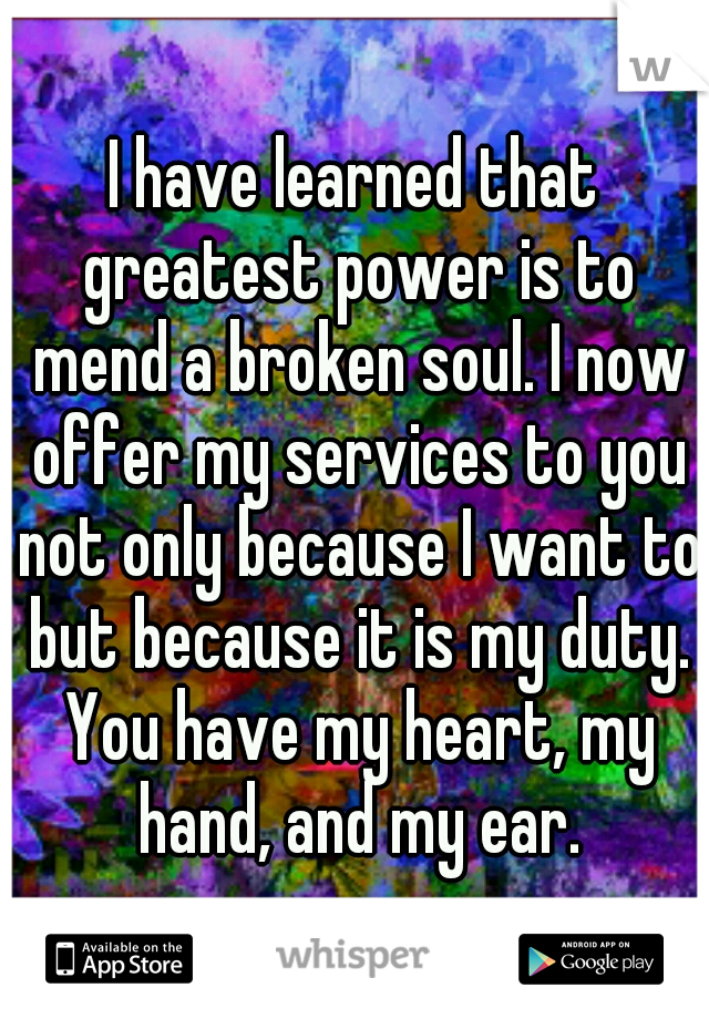 I have learned that greatest power is to mend a broken soul. I now offer my services to you not only because I want to but because it is my duty. You have my heart, my hand, and my ear.