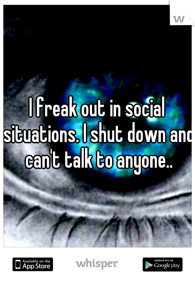 I freak out in social situations. I shut down and can't talk to anyone..