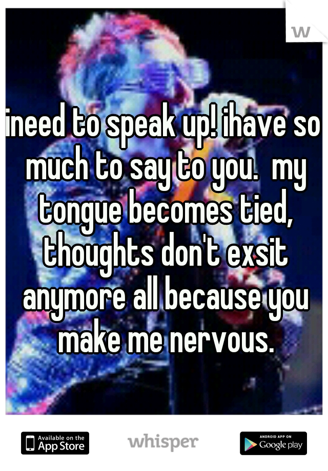ineed to speak up! ihave so much to say to you.  my tongue becomes tied, thoughts don't exsit anymore all because you make me nervous.
