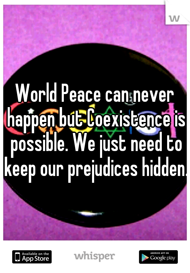 World Peace can never happen but Coexistence is possible. We just need to keep our prejudices hidden. 