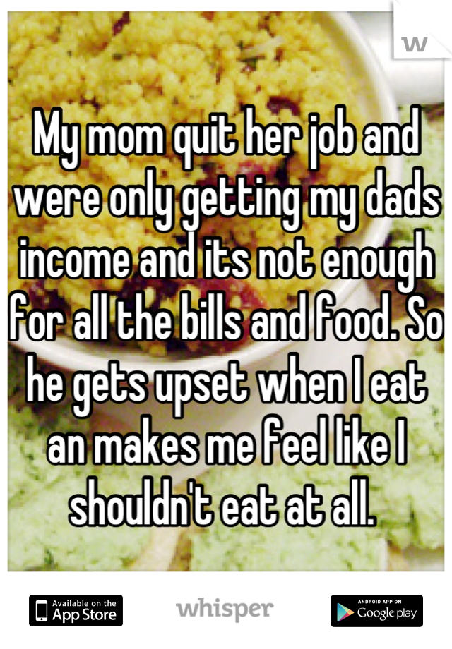My mom quit her job and were only getting my dads income and its not enough for all the bills and food. So he gets upset when I eat an makes me feel like I shouldn't eat at all. 