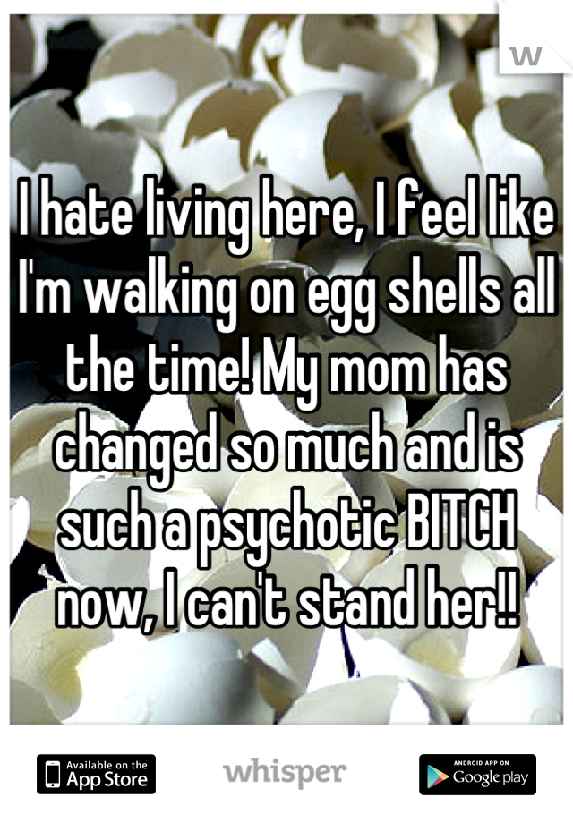 I hate living here, I feel like I'm walking on egg shells all the time! My mom has changed so much and is such a psychotic BITCH now, I can't stand her!!