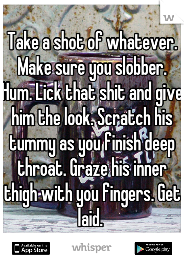 Take a shot of whatever. Make sure you slobber. Hum. Lick that shit and give him the look. Scratch his tummy as you finish deep throat. Graze his inner thigh with you fingers. Get laid. 