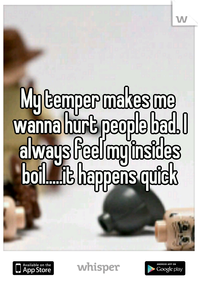My temper makes me wanna hurt people bad. I always feel my insides boil.....it happens quick
