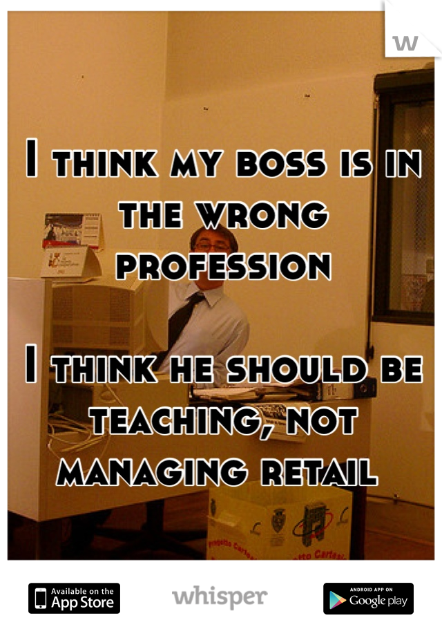 I think my boss is in the wrong profession 

I think he should be teaching, not managing retail 