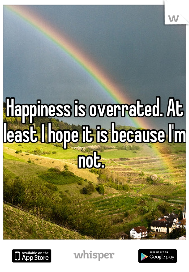 Happiness is overrated. At least I hope it is because I'm not.  