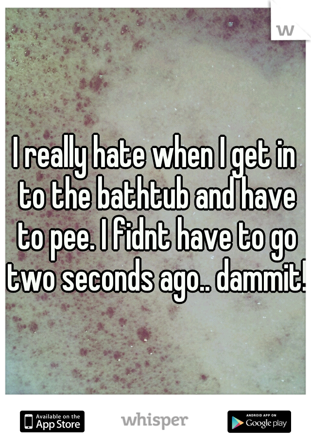 I really hate when I get in to the bathtub and have to pee. I fidnt have to go two seconds ago.. dammit!