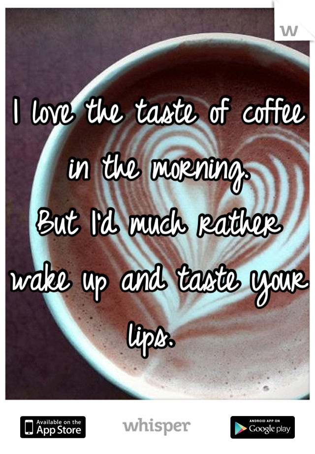 I love the taste of coffee in the morning. 
But I'd much rather wake up and taste your lips. 