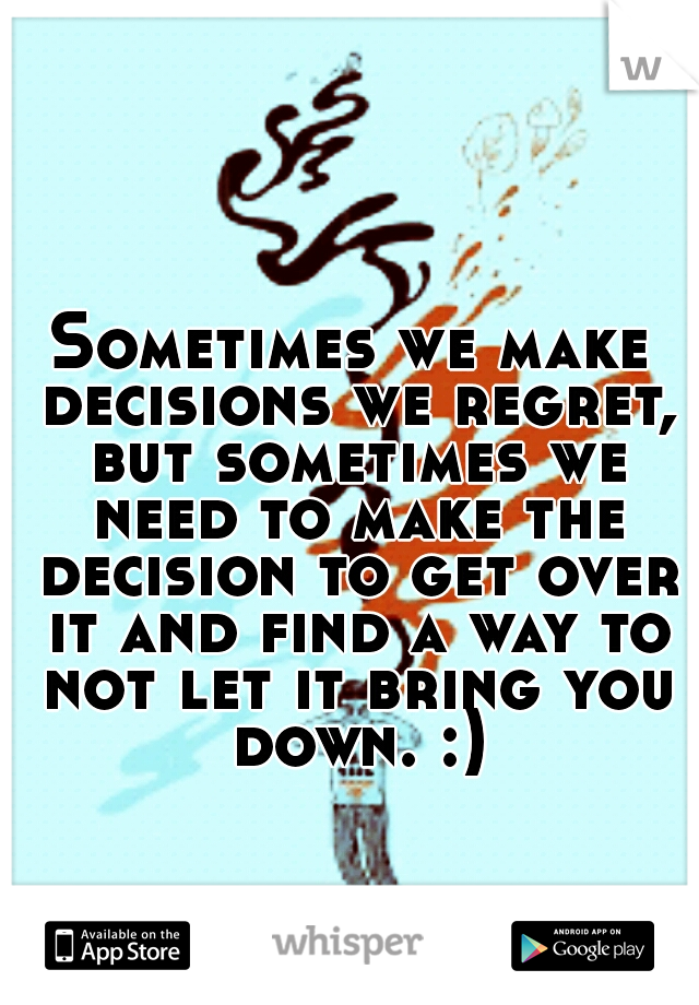 Sometimes we make decisions we regret, but sometimes we need to make the decision to get over it and find a way to not let it bring you down. :)
