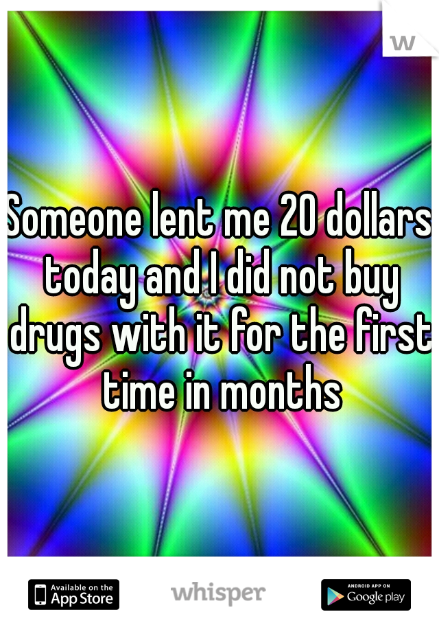 Someone lent me 20 dollars today and I did not buy drugs with it for the first time in months