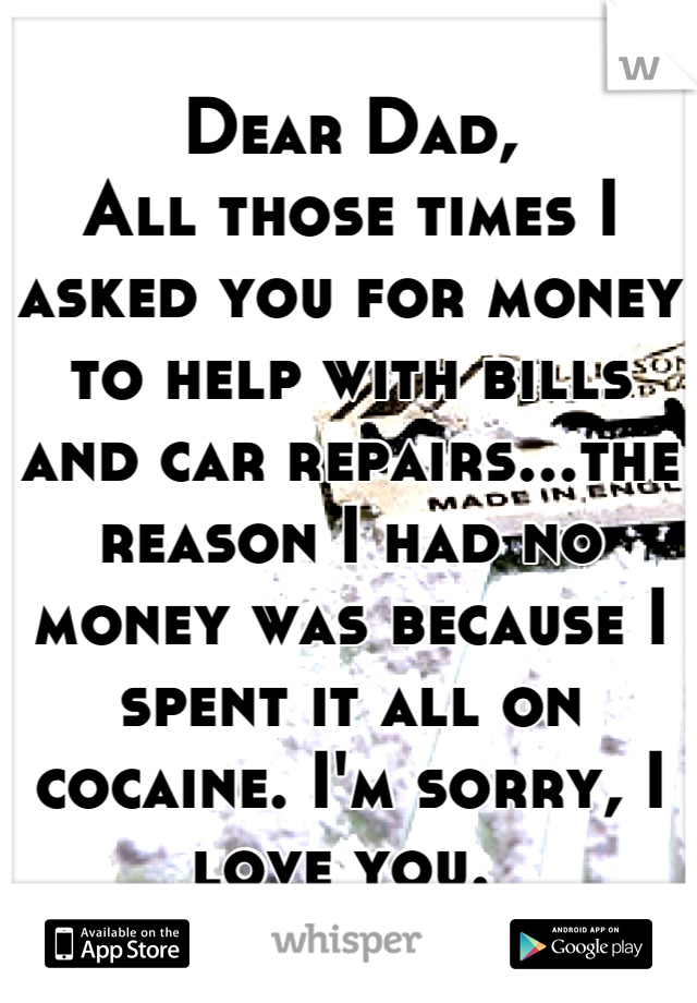 Dear Dad,
All those times I asked you for money to help with bills and car repairs...the reason I had no money was because I spent it all on cocaine. I'm sorry, I love you. 
