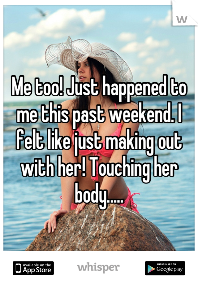 Me too! Just happened to me this past weekend. I felt like just making out with her! Touching her body.....