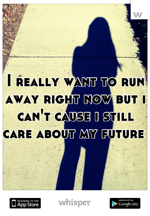 I really want to run away right now but i can't cause i still care about my future 
