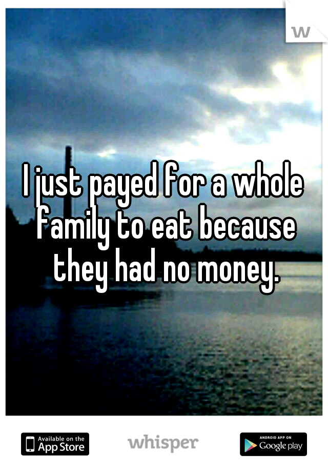 I just payed for a whole family to eat because they had no money.