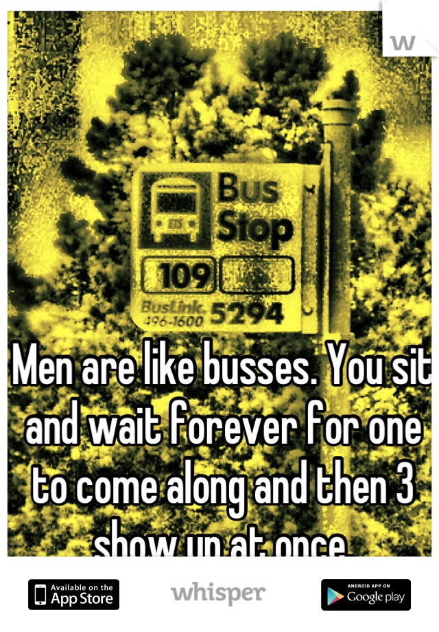 Men are like busses. You sit and wait forever for one to come along and then 3 show up at once. 

