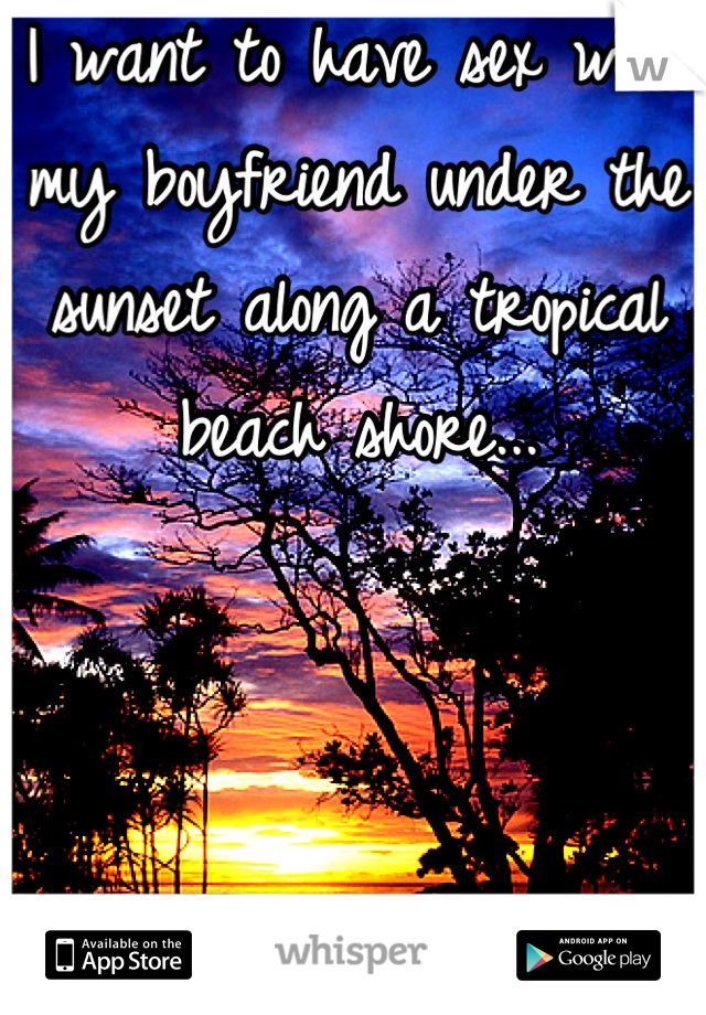 I want to have sex with my boyfriend under the sunset along a tropical beach shore...