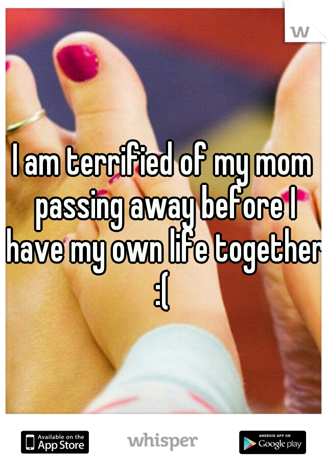 I am terrified of my mom passing away before I have my own life together :( 