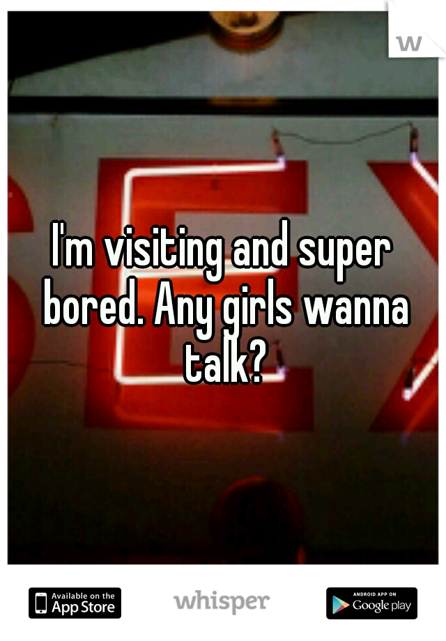 I'm visiting and super bored. Any girls wanna talk?